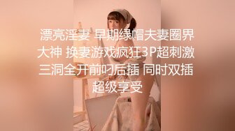 漂亮淫妻 早期绿帽夫妻圈界大神 换妻游戏疯狂3P超刺激 三洞全开前叼后插 同时双插 超级享受