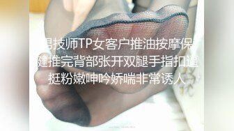 男技师TP女客户推油按摩保健推完背部张开双腿手指扣逼挺粉嫩呻吟娇喘非常诱人