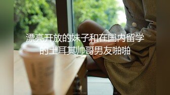 漂亮开放的妹子和在国内留学的土耳其帅哥男友啪啪