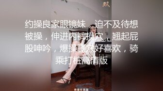 约操良家眼镜妹，迫不及待想被操，伸进内裤摸穴，翘起屁股呻吟，爆操骚穴好喜欢，骑乘打桩高清版