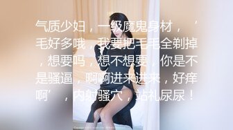 气质少妇，一级魔鬼身材，‘毛好多哦，我要把毛毛全剃掉，想要吗，想不想要，你是不是骚逼，啊啊进来进来，好痒啊’，内射骚穴，站礼尿尿！