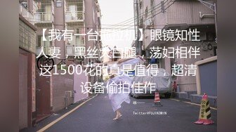 【我有一台拖拉机】眼镜知性人妻，黑丝大白腿，荡妇相伴这1500花的真是值得，超清设备偷拍佳作