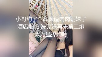 小哥约了个高颜值肉肉萌妹子酒店啪啪 洗完澡再来第二炮大力猛操呻吟