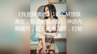 《我是探索者》168CM顶级美女，极品颜值美腿，伸进内裤摸穴，超近视角深喉，打桩机骑乘爆操