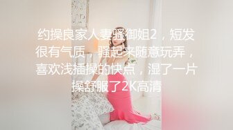 约操良家人妻骚御姐2，短发很有气质，骚起来随意玩弄，喜欢浅插操的快点，湿了一片操舒服了2K高清