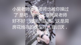 小吴老师：王老师也被你操过了 是吧，你快来顶死吴老师好不好，做我的跳蛋，这是洞房花烛夜的造型呀，摁讨厌，人家喜欢