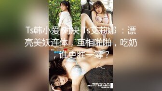 Ts韩小爱 对决 Ts艾莉娜 ：漂亮美妖连体，互相啪啪，吃奶，谁更胜一筹？