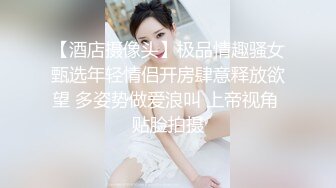 【酒店摄像头】极品情趣骚女甄选年轻情侣开房肆意释放欲望 多姿势做爱浪叫 上帝视角 贴脸拍摄