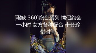 [稀缺 360]炮台系列 情侣约会一小时 女方各种配合 十分珍惜时间