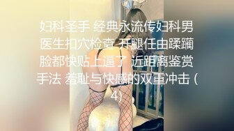 妇科圣手 经典永流传妇科男医生扣穴检查 开腿任由蹂躏脸都快贴上逼了 近距离鉴赏手法 羞耻与快感的双重冲击 (4)