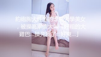 約砲胸大性感的漂亮大學美女，被操高潮後大叫「好粗的大雞巴…操死我了…好爽…」