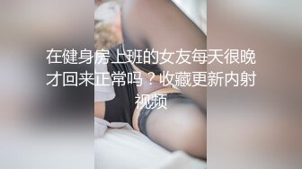 在健身房上班的女友每天很晚才回来正常吗？收藏更新内射视频