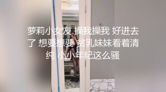 萝莉小女友 操我操我 好进去了 想要想要 贫乳妹妹看着清纯 小小年纪这么骚