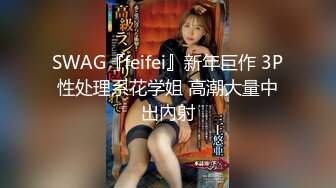 SWAG『feifei』新年巨作 3P性处理系花学姐 高潮大量中出內射