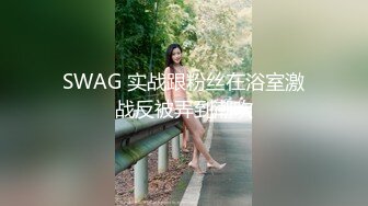 SWAG 实战跟粉丝在浴室激战反被弄到潮吹