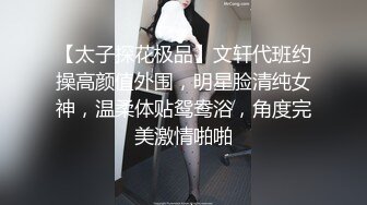 【太子探花极品】文轩代班约操高颜值外围，明星脸清纯女神，温柔体贴鸳鸯浴，角度完美激情啪啪