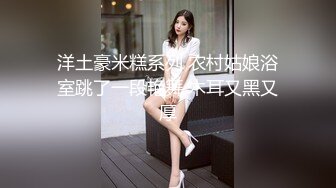 洋土豪米糕系列 农村姑娘浴室跳了一段艳舞 木耳又黑又厚