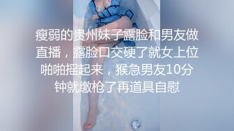 瘦弱的贵州妹子露脸和男友做直播，露脸口交硬了就女上位啪啪摇起来，猴急男友10分钟就缴枪了再道具自慰