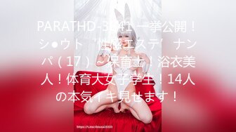 PARATHD-3841 一挙公開！シ●ウト‘性感エステ’ナンパ（17）～保育士！浴衣美人！体育大女子学生！14人の本気イキ見せます！