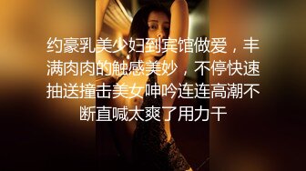 约豪乳美少妇到宾馆做爱，丰满肉肉的触感美妙，不停快速抽送撞击美女呻吟连连高潮不断直喊太爽了用力干