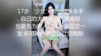 17岁‘少女’涵涵精液杀手，自己的大屌早已饥渴难耐，也要先为客人口交一发足交一发 听那呻吟声足以让你陶醉！