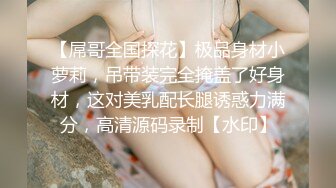 【屌哥全国探花】极品身材小萝莉，吊带装完全掩盖了好身材，这对美乳配长腿诱惑力满分，高清源码录制【水印】