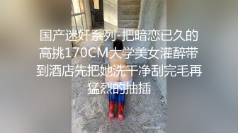 国产迷奸系列-把暗恋已久的高挑170CM大学美女灌醉带到酒店先把她洗干净刮完毛再猛烈的抽插