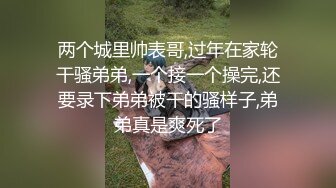 两个城里帅表哥,过年在家轮干骚弟弟,一个接一个操完,还要录下弟弟被干的骚样子,弟弟真是爽死了