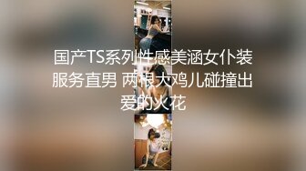 国产TS系列性感美涵女仆装服务直男 两根大鸡儿碰撞出爱的火花