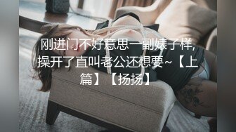 刚进门不好意思一副婊子样,操开了直叫老公还想要~【上篇】【扬扬】