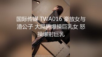 国际传媒 TWA016 豪放女与渣公子 大屌男爆操巨乳女 怒操爆射巨乳