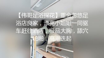 【伟哥足浴探花】重金忽悠足浴店良家，漂亮小姐姐一同驱车赶往酒店，极品大胸，舔穴啪啪，高潮迭起