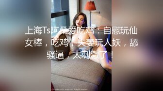 上海Ts阿桑爱吃鸡：自慰玩仙女棒，吃鸡，夫妻玩人妖，舔骚逼，太刺激了！