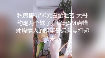 私房售价50元白金泄密 大哥约炮两个妹子开房玩SM点蜡烛烧情人的阴毛最后差点打起来