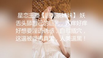 星恋主播【巨乳茶妹妹】 妖舌头舔自己的巨乳，好痒好痒好想要淫语诱惑，自慰插穴，这逼被操得真黑，人美逼黑！