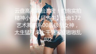 云盘高质露脸泄密！约炮实拍精神小伙【贝先生】玩肏172艺术舞蹈系00后极品女神，太生猛了床上干到浴室嗷嗷乱叫2