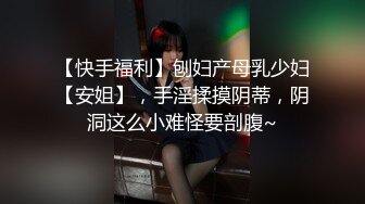 【快手福利】刨妇产母乳少妇【安姐】，手淫揉摸阴蒂，阴洞这么小难怪要剖腹~