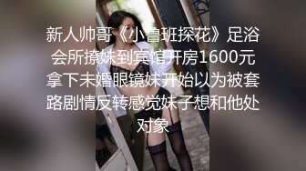 新人帅哥《小鲁班探花》足浴会所撩妹到宾馆开房1600元拿下未婚眼镜妹开始以为被套路剧情反转感觉妹子想和他处对象