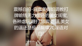 震撼自拍-白富美御姐调教打牌输钱无力偿还的美女闺蜜,各种虐玩,鞭打,舔脚,吃逼,美女的逼还是极品蝴蝶穴,淫语对白!