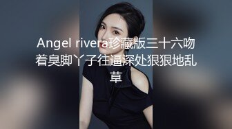 Angel rivera珍藏版三十六吻着臭脚丫子往逼深处狠狠地乱草