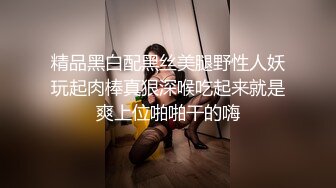 精品黑白配黑丝美腿野性人妖玩起肉棒真狠深喉吃起来就是爽上位啪啪干的嗨