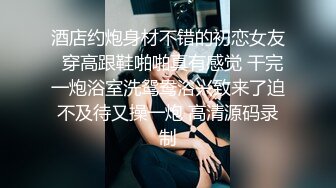 酒店约炮身材不错的初恋女友  穿高跟鞋啪啪真有感觉 干完一炮浴室洗鸳鸯浴兴致来了迫不及待又操一炮 高清源码录制