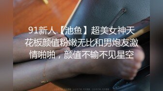 91新人【池鱼】超美女神天花板颜值粉嫩无比和男炮友激情啪啪，颜值不输不见星空